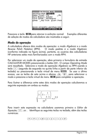 Pressione a tecla !!@@OK#@ para retornar à exibição normal. Exemplos diferentes
de seleção de modos da calculadora são mostrados a seguir.

Modo de operação
A calculadora oferece dois modos de operação: o modo Algebraic e o modo
Reverse Polish Notation (RPN).       O modo padrão é o modo Algebraic
(conforme indicado na figura acima), portanto, os usuários das calculadoras
HP anteriores estão mais familiarizados com o modo RPN.

Par selecionar um modo de operação, abra primeiro o formulário de entrada
CALCULATOR MODES pressionando o botão H. O campo Operating Mode
será ressaltado. Selecione o modo de operação Algebraic ou RPN usando a
tecla  (segunda da esquerda na quinta linha a partir da parte inferior do
teclado) ou pressionando o tecla virtual de menu @CHOOS. Se usar o último
acesso, use as teclas de seta acima e abaixo, — ˜, para selecionar o
modo e pressione a tecla virtual de menu !!@@OK#@ para completar a operação.

Para ilustrar a diferença entre estes dois modos de operação calcularemos a
seguinte expressão em ambos os modos:


                                ⎛           ⎞1
                              3 ⋅ ⎜5 −      ⎟
                                ⎝        3⋅3⎠
                                              +e
                                                 2.5
                                         3
                                    23

Para inserir esta expressão na calculadora usaremos primeiro o Editor de
Equação, ‚O. Identifique as seguintes teclas no teclado, além das teclas
numéricas:

                   !@.#*+-/R




                                                                     Página 1-14
 