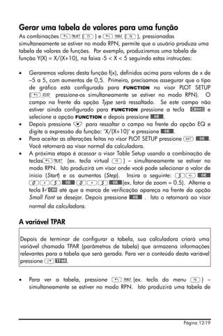 Gerar uma tabela de valores para uma função
As combinações „õ(E) e „ö(F), pressionadas
simultaneamente se estiver no modo RPN, permite que o usuário produza uma
tabela de valores de funções. Por exemplo, produziremos uma tabela de
função Y(X) = X/(X+10), na faixa -5 < X < 5 seguindo estas instruções:

•   Geraremos valores desta função f(x), definidos acima para valores de x de
    –5 a 5, com aumentos de 0,5. Primeiro, precisamos assegurar que o tipo
    de gráfico está configurado para FUNCTION no visor PLOT SETUP
    („ô pressione-os simultaneamente se estiver no modo RPN). O
    campo na frente da opção Type será ressaltado. Se este campo não
    estiver ainda configurado para FUNCTION pressione a tecla @CHOOS e
    selecione a opção FUNCTION e depois pressione @@@OK@@@.
•   Depois pressione ˜ para ressaltar o campo na frente da opção EQ e
    digite a expressão da função: ‘X/(X+10)’ e pressione @@@OK@@@.
•   Para aceitar as alterações feitas no visor PLOT SETUP pressione L @@@OK@@@.
    Você retornará ao visor normal da calculadora.
•   A próxima etapa é acessar o visor Table Setup usando a combinação de
    teclas„õ (ex. tecla virtual E) – simultaneamente se estiver no
    modo RPN. Isto produzirá um visor onde você pode selecionar o valor de
    início (Start) e os aumentos (Step). Insira o seguinte: 5 @@@OK@@@
    0.5 @@@OK@@@ 0.5 @@@OK@@@ (ex. fator de zoom = 0.5). Alterne a
    tecla @ @CHK até que a marca de verificação apareça na frente da opção
    Small Font se desejar. Depois pressione @@@OK@@@ . Isto o retornará ao visor
    normal da calculadora.

A variável TPAR

Depois de terminar de configurar a tabela, sua calculadora criará uma
variável chamada TPAR (parâmetros de tabela) que armazena informações
relevantes para a tabela que será gerada. Para ver o conteúdo desta variável
pressione ‚@TPAR.


•   Para ver a tabela, pressione „ö(ex. tecla do menu F) –
    simultaneamente se estiver no modo RPN. Isto produzirá uma tabela de




                                                                    Página 12-19
 