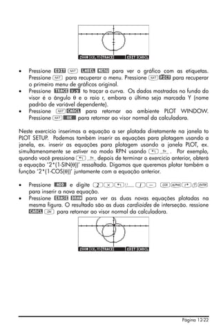 •   Pressione @EDIT L @LABEL @MENU para ver o gráfico com as etiquetas.
    Pressione L para recuperar o menu. Pressione L@)PICT para recuperar
    o primeiro menu de gráficos original.
•   Pressione @TRACE @x,y@ to traçar a curva. Os dados mostrados no fundo do
    visor é o ângulo θ e o raio r, embora o último seja marcada Y (nome
    padrão de variável dependente).
•   Pressione L@CANCL para retornar ao ambiente PLOT WINDOW.
    Pressione L@@@OK@@@ para retornar ao visor normal da calculadora.

Neste exercício inserimos a equação a ser plotada diretamente na janela to
PLOT SETUP. Podemos também inserir as equações para plotagem usando a
janela, ex. inserir as equações para plotagem usando a janela PLOT, ex.
simultamenamente se estiver no modo RPN usando „ñ. Por exemplo,
quando você pressiona „ñdepois de terminar o exercício anterior, obterá
a equação ‘2*(1-SIN(θ))’ ressaltada. Digamos que queremos plotar também a
função ‘2*(1-COS(θ))’ juntamente com a equação anterior.

•   Pressione @@ADD@! e digite 2*„Ü1- T~‚t`
    para inserir a nova equação.
•   Pressione @ERASE @DRAW para ver as duas novas equações plotadas na
    mesma figura. O resultado são as duas cardioides de interseção. ressione
    @CANCL $ para retornar ao visor normal da calculadora.




                                                                 Página 12-22
 