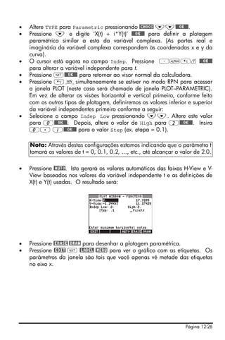 •   Altere TYPE para Parametric pressionando @CHOOS ˜˜@@@OK@@@.
•   Pressione ˜ e digite ‘X(t) + i*Y(t)’ @@@OK@@@ para definir a plotagem
    paramétrica similar a esta da variável complexa. (As partes real e
    imaginária da variável complexa correspondem às coordenadas x e y da
    curva).
•   O cursor está agora no campo Indep. Pressione ³~„t @@@OK@@@
    para alterar a variável independente para t.
•   Pressione L@@@OK@@@ para retornar ao visor normal da calculadora.
•   Pressione „òsimultaneamente se estiver no modo RPN para acessar
    a janela PLOT (neste caso será chamado de janela PLOT–PARAMETRIC).
    Em vez de alterar as visões horizontal e vertical primeiro, conforme feito
    com os outros tipos de plotagem, definiremos os valores inferior e superior
    da variável independentes primeiro conforme a seguir:
•   Selecione o campo Indep Low pressionando ˜˜. Altere este valor
    para 0@@@OK@@@. Depois, altere o valor de High para 2@@@OK@@@. Insira
    0. 1@@@OK@@@ para o valor Step (ex. etapa = 0.1).

    Nota: Através destas configurações estamos indicando que o parâmetro t
    tomará os valores de t = 0, 0.1, 0.2, …, etc., até alcançar o valor de 2.0.

•   Pressione @AUTO. Isto gerará os valores automáticos das faixas H-View e V-
    View baseados nos valores da variável independente t e as definições de
    X(t) e Y(t) usadas. O resultado será:




•   Pressione @ERASE @DRAW para desenhar a plotagem paramétrica.
•   Pressione @EDIT L @LABEL @MENU para ver o gráfico com as etiquetas. Os
    parâmetros da janela são tais que você apenas vê metade das etiquetas
    no eixo x.




                                                                    Página 12-26
 