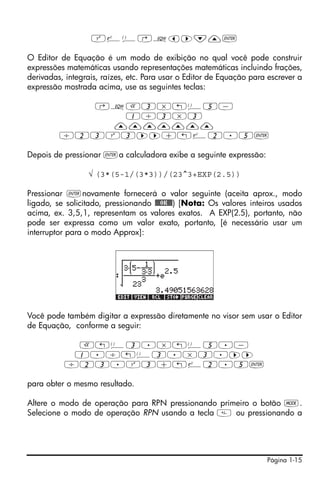 Q¸Ü‚Oš™˜—`

O Editor de Equação é um modo de exibição no qual você pode construir
expressões matemáticas usando representações matemáticas incluindo frações,
derivadas, integrais, raízes, etc. Para usar o Editor de Equação para escrever a
expressão mostrada acima, use as seguintes teclas:

           ‚OR3*!Ü5-
              1/3*3
             ———————
         /23Q3™™+!¸2.5`

Depois de pressionar `a calculadora exibe a seguinte expressão:

                 √ (3*(5-1/(3*3))/(23^3+EXP(2.5))

Pressionar `novamente fornecerá o valor seguinte (aceita aprox., modo
ligado, se solicitado, pressionando !!@@OK#@) [Nota: Os valores inteiros usados
acima, ex. 3,5,1, representam os valores exatos. A EXP(2.5), portanto, não
pode ser expressa como um valor exato, portanto, [é necessário usar um
interruptor para o modo Approx]:




Você pode também digitar a expressão diretamente no visor sem usar o Editor
de Equação, conforme a seguir:

           R!Ü3.*!Ü5.-
           1./!Ü3.*3.™™
          /23.Q3+!¸2.5`

para obter o mesmo resultado.

Altere o modo de operação para RPN pressionando primeiro o botão H.
Selecione o modo de operação RPN usando a tecla  ou pressionando a




                                                                     Página 1-15
 