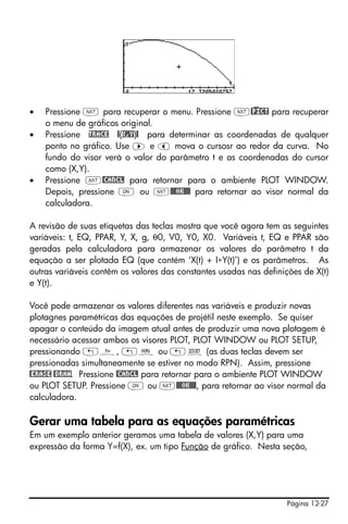 •   Pressione L para recuperar o menu. Pressione L@)PICT para recuperar
    o menu de gráficos original.
•   Pressione TRACE @(X,Y)@ para determinar as coordenadas de qualquer
    ponto no gráfico. Use ™ e š mova o cursosr ao redor da curva. No
    fundo do visor verá o valor do parâmetro t e as coordenadas do cursor
    como (X,Y).
•   Pressione L@CANCL para retornar para o ambiente PLOT WINDOW.
    Depois, pressione $ ou L@@@OK@@@ para retornar ao visor normal da
    calculadora.

A revisão de suas etiquetas das teclas mostra que você agora tem as seguintes
variáveis: t, EQ, PPAR, Y, X, g, θ0, V0, Y0, X0. Variáveis t, EQ e PPAR são
geradas pela calculadora para armazenar os valores do parâmetro t da
equação a ser plotada EQ (que contém ‘X(t) + I∗Y(t)’) e os parâmetros. As
outras variáveis contêm os valores das constantes usadas nas definições de X(t)
e Y(t).

Você pode armazenar os valores diferentes nas variáveis e produzir novas
plotagnes paramétricas das equações de projétil neste exemplo. Se quiser
apagar o conteúdo da imagem atual antes de produzir uma nova plotagem é
necessário acessar ambos os visores PLOT, PLOT WINDOW ou PLOT SETUP,
pressionando „ñ, „ò ou „ô (as duas teclas devem ser
pressionadas simultaneamente se estiver no modo RPN). Assim, pressione
@ERASE @DRAW. Pressione @CANCL para retornar para o ambiente PLOT WINDOW
ou PLOT SETUP. Pressione $ ou L@@@OK@@@, para retornar ao visor normal da
calculadora.

Gerar uma tabela para as equações paramétricas
Em um exemplo anterior geramos uma tabela de valores (X,Y) para uma
expressão da forma Y=f(X), ex. um tipo Função de gráfico. Nesta seção,




                                                                    Página 12-27
 