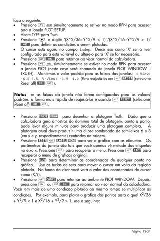 faça o seguinte:
• Pressione „ôsimuiltaneamente se estiver no modo RPN para acessar
    paa a janela PLOT SETUP.
• Altere TYPE para Truth.
• Pressione ˜ e digite ‘(X^2/36+Y^2/9 < 1)','(X^2/16+Y^2/9 > 1)’
    @@@OK@@@ para definir as condições a serem plotadas.
• O cursor está agora no campo Indep. Deixe isso como ‘X’ se já tiver
    configurado para esta variável ou altere-o para ‘X’ se for necessário.
• Pressione L@@@OK@@@ para retornar ao visor normal da calculadora.
• Pressione „òsimultaneamente se estiver no modo RPN para acessar
    a janela PLOT (neste caso será chamado de janela PLOT WINDOW –
    TRUTH). Mantemos o valor padrão para as faixas das janelas: H-View:
    -6.5 6.5, V-View: -3.9 4.0 (Para reajustá-los use L @RESET (selecione
    Reset all) @@OK@@ L).

Nota: se as faixas da janela não forem configuradas para os valores
padrões, a forma mais rápida de reajustá-los é usando L@RESET@ (selecione
Reset all) @@@OK@@@ L.


•   Pressione ERASE @DRAW para desenhar a plotagem Truth. Dado que a
    calculadora gera amostras do domínio total de plotagem, ponto a ponto,
    pode levar alguns minutos para produzir uma plotagem completa. A
    plotagem atual deve produzir uma elípse sombreada de semi-eixos 6 e 3
    (em x e y, respectivamente) centrados na origem.
• Pressione @EDIT L @LABEL @MENU para ver o gráfico com as etiquetas. Os
    parâmetros da janela são tais que você apenas vê metade das etiquetas
    no eixo x. Pressione L para recuperar o menu. Pressione L@)PICT para
    recuperar o menu de gráficos original.
• Pressione (X,Y) para determinar as coordenadas de qualquer ponto no
    gráfico. Use as teclas de seta para mover o cursor em volta da regição
    plotada. No fundo do visor você verá o valor das coordenadas do cursor
    como (X,Y).
• Pressione L@)CANCL para retornar ao ambiente PLOT WINDOW. Depois,
    pressione $ ou L@@@OK@@@ para retornar ao visor normal da calculadora.
Você tem mais de uma condição plotada ao mesmo tempo se multiplicar as
condições. Por exemplo, para plotar o gráfico dos pontos para o qual X2/36
+ Y2/9 < 1 e X2/16 + Y2/9 > 1, use o seguinte:




                                                               Página 12-31
 