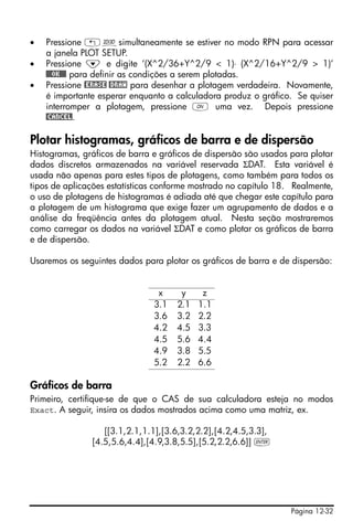 •   Pressione „ôsimultaneamente se estiver no modo RPN para acessar
    a janela PLOT SETUP.
•   Pressione ˜ e digite ‘(X^2/36+Y^2/9 < 1)⋅ (X^2/16+Y^2/9 > 1)’
    @@@OK@@@ para definir as condições a serem plotadas.
•   Pressione @ERASE @DRAW para desenhar a plotagem verdadeira. Novamente,
    é importante esperar enquanto a calculadora produz o gráfico. Se quiser
    interromper a plotagem, pressione $ uma vez. Depois pressione
    @CANCEL.

Plotar histogramas, gráficos de barra e de dispersão
Histogramas, gráficos de barra e gráficos de dispersão são usados para plotar
dados discretos armazenados na variável reservada ΣDAT. Esta variável é
usada não apenas para estes tipos de plotagens, como também para todos os
tipos de aplicações estatísticas conforme mostrado no capítulo 18. Realmente,
o uso de plotagens de histogramas é adiada até que chegar este capítulo para
a plotagem de um histograma que exige fazer um agrupamento de dados e a
análise da freqüência antes da plotagem atual. Nesta seção mostraremos
como carregar os dados na variável ΣDAT e como plotar os gráficos de barra
e de dispersão.

Usaremos os seguintes dados para plotar os gráficos de barra e de dispersão:


                                x     y     z
                               3.1   2.1   1.1
                               3.6   3.2   2.2
                               4.2   4.5   3.3
                               4.5   5.6   4.4
                               4.9   3.8   5.5
                               5.2   2.2   6.6

Gráficos de barra
Primeiro, certifique-se de que o CAS de sua calculadora esteja no modos
Exact. A seguir, insira os dados mostrados acima como uma matriz, ex.

                  [[3.1,2.1,1.1],[3.6,3.2,2.2],[4.2,4.5,3.3],
               [4.5,5.6,4.4],[4.9,3.8,5.5],[5.2,2.2,6.6]] `




                                                                  Página 12-32
 