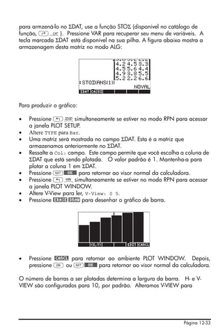 para armzená-lo no ΣDAT, use a função STOΣ (disponível no catálogo de
função, ‚N). Pressione VAR para recuperar seu menu de variáveis. A
tecla marcada ΣDAT está disponível na sua pilha. A figura abaixo mostra a
armazenagem desta matriz no modo ALG:




Para produzir o gráfico:

•   Pressione „ôsimultaneamente se estiver no modo RPN para acessar
    a janela PLOT SETUP.
•   Altere TYPE para Bar.
•   Uma matriz será mostrada no campo ΣDAT. Esta é a matriz que
    armazenamos anteriormente no ΣDAT.
•   Ressalte a Col: campo. Este campo permite que você escolha a coluna de
    ΣDAT que está sendo plotada. O valor padrão é 1. Mantenha-a para
    plotar a coluna 1 em ΣDAT.
•   Pressione L@@@OK@@@ para retornar ao visor normal da calculadora.
•   Pressione „òsimultaneamente se estiver no modo RPN para acessar
    a janela PLOT WINDOW.
•   Altere V-View para ler, V-View: 0 5.
•   Pressione @ERASE @DRAW para desenhar o gráfico de barra.




•   Pressione @CANCL para retornar ao ambiente PLOT WINDOW. Depois,
    pressione $ ou L@@@OK@@@ para retornar ao visor normal da calculadora.

O número de barras a ser plotadas determina a largura da barra. H- e V-
VIEW são configurados para 10, por padrão. Alteramos V-VIEW para




                                                                 Página 12-33
 