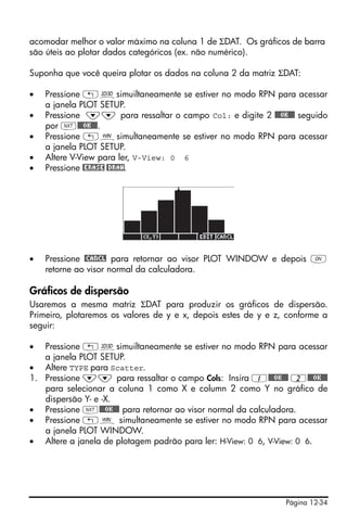 acomodar melhor o valor máximo na coluna 1 de ΣDAT. Os gráficos de barra
são úteis ao plotar dados categóricos (ex. não numérico).

Suponha que você queira plotar os dados na coluna 2 da matriz ΣDAT:

•   Pressione „ôsimuiltaneamente se estiver no modo RPN para acessar
    a janela PLOT SETUP.
•   Pressione ˜˜ para ressaltar o campo Col: e digite 2 @@@OK@@@ seguido
    por L@@@OK@@@.
•   Pressione „òsimultaneamente se estiver no modo RPN para acessar
    a janela PLOT SETUP.
•   Altere V-View para ler, V-View: 0 6
•   Pressione @ERASE @DRAW.




•   Pressione @CANCL para retornar ao visor PLOT WINDOW e depois $
    retorne ao visor normal da calculadora.

Gráficos de dispersão
Usaremos a mesma matriz ΣDAT para produzir os gráficos de dispersão.
Primeiro, plotaremos os valores de y e x, depois estes de y e z, conforme a
seguir:

•  Pressione „ôsimuiltaneamente se estiver no modo RPN para acessar
   a janela PLOT SETUP.
• Altere TYPE para Scatter.
1. Pressione ˜˜ para ressaltar o campo Cols: Insira 1@@@OK@@@ 2@@@OK@@@
   para selecionar a coluna 1 como X e column 2 como Y no gráfico de
   dispersão Y- e -X.
• Pressione L@@@OK@@@ para retornar ao visor normal da calculadora.
• Pressione „ò simultaneamente se estiver no modo RPN para acessar
   a janela PLOT WINDOW.
• Altere a janela de plotagem padrão para ler: H-View: 0 6, V-View: 0 6.




                                                                Página 12-34
 