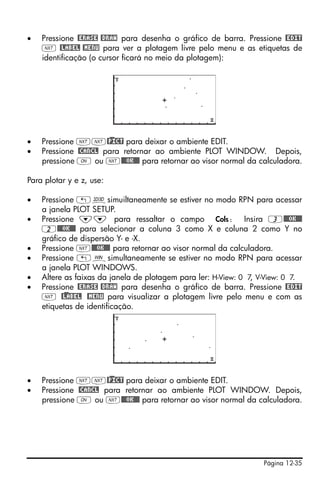 •   Pressione @ERASE @DRAW para desenha o gráfico de barra. Pressione @EDIT
    L @LABEL @MENU para ver a plotagem livre pelo menu e as etiquetas de
    identificação (o cursor ficará no meio da plotagem):




•   Pressione LL@)PICT para deixar o ambiente EDIT.
•   Pressione @CANCL para retornar ao ambiente PLOT WINDOW. Depois,
    pressione $ ou L@@@OK@@@ para retornar ao visor normal da calculadora.

Para plotar y e z, use:

•   Pressione „ôsimuiltaneamente se estiver no modo RPN para acessar
    a janela PLOT SETUP.
•   Pressione ˜˜ para ressaltar o campo Cols: Insira 3@@@OK@@@
    2@@@OK@@@ para selecionar a coluna 3 como X e coluna 2 como Y no
    gráfico de dispersão Y- e -X.
•   Pressione L@@@OK@@@ para retornar ao visor normal da calculadora.
•   Pressione „òsimultaneamente se estiver no modo RPN para acessar
    a janela PLOT WINDOWS.
•   Altere as faixas da janela de plotagem para ler: H-View: 0 7, V-View: 0 7.
•   Pressione @ERASE @DRAW para desenha o gráfico de barra. Pressione @EDIT
    L @)LABEL @MENU para visualizar a plotagem livre pelo menu e com as
    etiquetas de identificação.




•   Pressione LL@)PICT para deixar o ambiente EDIT.
•   Pressione @CANCL para retornar ao ambiente PLOT WINDOW. Depois,
    pressione $ ou L@@@OK@@@ para retornar ao visor normal da calculadora.




                                                                   Página 12-35
 