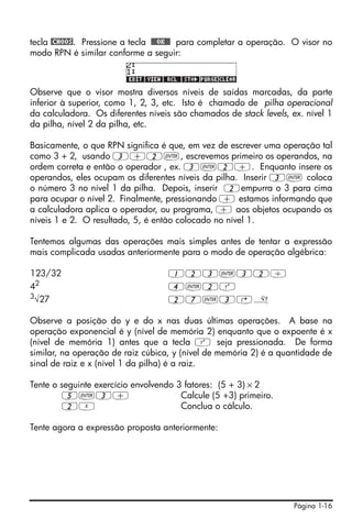 tecla @CHOOS. Pressione a tecla !!@@OK#@ para completar a operação. O visor no
modo RPN é similar conforme a seguir:



Observe que o visor mostra diversos níveis de saídas marcadas, da parte
inferior à superior, como 1, 2, 3, etc. Isto é chamado de pilha operacional
da calculadora. Os diferentes níveis são chamados de stack levels, ex. nível 1
da pilha, nível 2 da pilha, etc.

Basicamente, o que RPN significa é que, em vez de escrever uma operação tal
como 3 + 2, usando 3+2`, escrevemos primeiro os operandos, na
ordem correta e então o operador , ex. 3`2+. Enquanto insere os
operandos, eles ocupam os diferentes níveis da pilha. Inserir 3` coloca
o número 3 no nível 1 da pilha. Depois, inserir 2empurra o 3 para cima
para ocupar o nível 2. Finalmente, pressionando + estamos informando que
a calculadora aplica o operador, ou programa, + aos objetos ocupando os
níveis 1 e 2. O resultado, 5, é então colocado no nível 1.

Tentemos algumas das operações mais simples antes de tentar a expressão
mais complicada usadas anteriormente para o modo de operação algébrica:

123/32                             123`32/
42                                 4`2Q
3√27                               27`3@»

Observe a posição do y e do x nas duas últimas operações. A base na
operação exponencial é y (nível de memória 2) enquanto que o expoente é x
(nível de memória 1) antes que a tecla Q seja pressionada. De forma
similar, na operação de raiz cúbica, y (nível de memória 2) é a quantidade de
sinal de raiz e x (nível 1 da pilha) é a raiz.

Tente o seguinte exercício envolvendo 3 fatores: (5 + 3) × 2
         5`3+                          Calcule (5 +3) primeiro.
         2X                            Conclua o cálculo.

Tente agora a expressão proposta anteriormente:




                                                                    Página 1-16
 