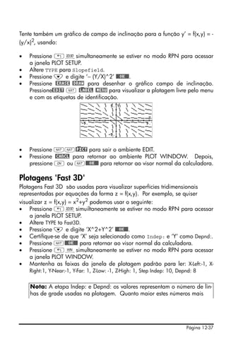 Tente também um gráfico de campo de inclinação para a função y’ = f(x,y) = -
(y/x)2, usando:

•   Pressione „ôsimultaneamente se estiver no modo RPN para acessar
    a janela PLOT SETUP.
•   Altere TYPE para Slopefield.
•   Pressione ˜ e digite ‘− (Y/X)^2’ @@@OK@@@.
•   Pressione @ERASE @DRAW para desenhar o gráfico campo de inclinação.
    Pressione@EDIT L @)LABEL @MENU para visualizar a plotagem livre pelo menu
    e com as etiquetas de identificação.




•   Pressione LL@)PICT para sair o ambiente EDIT.
•   Pressione @CANCL para retornar ao ambiente PLOT WINDOW. Depois,
    pressione $ ou L@@@OK@@@ para retornar ao visor normal da calculadora.

Plotagens 'Fast 3D'
Plotagens Fast 3D são usadas para visualizar superfícies tridimensionais
representadas por equações da forma z = f(x,y). Por exemplo, se quiser
visualizar z = f(x,y) = x2+y2 podemos usar o seguinte:
• Pressione „ôsimuiltaneamente se estiver no modo RPN para acessar
     a janela PLOT SETUP.
• Altere TYPE to Fast3D.
• Pressione ˜ e digite ‘X^2+Y^2’ @@@OK@@@.
• Certifique-se de que ‘X’ seja selecionado como Indep: e ‘Y’ como Depnd:.
• Pressione L@@@OK@@@ para retornar ao visor normal da calculadora.
• Pressione „òsimultaneamente se estiver no modo RPN para acessar
     a janela PLOT WINDOW.
• Mantenha as faixas da janela de plotagem padrão para ler: X-Left:-1, X-
    Right:1, Y-Near:-1, Y-Far: 1, Z-Low: -1, Z-High: 1, Step Indep: 10, Depnd: 8


    Nota: A etapa Indep: e Depnd: os valores representam o número de lin-
    has de grade usadas na plotagem. Quanto maior estes números mais




                                                                           Página 12-37
 