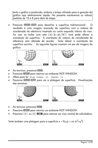 lento o gráfico é produzido, embora o tempo utilizado para a geração de
    gráfico seja relativamente rápido. No presente manteremos os valores
    padrões de 10 e 8 para data de etapa.

•   Pressione @ERASE @DRAW para desenhar a superfície tridimensional.   O
    resultado é uma imagem aramada da superfície com o sistema de
    coordenada de referência mostrado no canto esquerdo inferior do visor.
    Ao usar as teclas com seta (š™—˜) você pode alterar a
    orientação da superfície. A orientação do sistema de coordenada de
    referência será alterada de acordo. Tente alterar a orientação da
    superfície sozinho. As seguintes figuras mostram um par de imagens do
    gráfico:




•   Ao terminar, pressione @EXIT.
•   Pressione @CANCL para retornar ao ambiente PLOT WINDOW.
•   Altere para ler: Step Indep: 20 Depnd: 16
•   Pressione @ERASE @DRAW para ver a plotagem de superfície. Visualizações
    das amostras:




•   Ao terminar pressione @EXIT.
•   Pressione @CANCL para retornar ao ambiente PLOT WINDOW.
•   Pressione $ ou L@@@OK@@@ para retornar ao visor normal da calculadora.


Tente também uma plotagem para a superfície z = f(x,y) = sin (x2+y2)




                                                                 Página 12-38
 