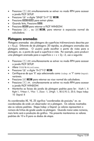 •   Pressione „ôsimultaneamente se estiver no modo RPN para acessar
    a janela PLOT SETUP.
•   Pressione ˜ e digite ‘SIN(X^2+Y^2)’ @@@OK@@@.
•   Pressione @ERASE @DRAW para extrair plotar.
•   Quando feito, Pressione @EXIT.
•   Pressione @CANCL para retornar a PLOT WINDOW.
•   Pressione $ , ou L@@@OK@@@, para retornar à exposição normal da
    calculadora.

Plotagens aramadas
Plotagens aramadas são plotagens de superfícies tridimensionais descritas por
z = f(x,y). Diferente de de plotagens 3D rápidas, as plotagens aramadas são
plotagens estáticas. O usuário pode escolher o ponto de visão para a
plotagem, ex. o ponto do qual a superfície é vista. Por exemplo, para produzir
uma plotagem aramada para a superfície z = x + 2y –3, use o seguinte:

•   Pressione „ôsimuiltaneamente se estiver no modo RPN para acessar
    a janela PLOT SETUP.
•   Altere TYPE to Wireframe.
•   Pressione ˜ e digite ‘X+2*Y-3’ @@@OK@@@.
•   Certifique-se de que ‘X’ seja selecionado como Indep: e ‘Y’ como Depnd:
    variáveis.
•   Pressione L@@@OK@@@ para retornar ao visor normal da calculadora.
•   Pressione „ò simultaneamente se estiver no modo RPN para acessar
    a janela PLOT WINDOW.
•   Mantenha as faixas da janela de plotagem padrão para ler: X-Left:-1, X-
    Right:1, Y-Near:-1, Y-Far: 1, Z-Low: -1, Z-High: 1, XE:0,YE:-3, ZE:0, Etapa Indep:
    10 Depnd: 8

As coordenadas XE, YE, ZE significa “coordenadas de posição,” ex. as
coordenadas de onde um observador vê a plotagem. Os valores mostrados
são os valores padrões. Etapa Indep: e Depnd: os valores representam o
número de linhas de grade usada na plotagem. Quando maior estes números,
mais lento será a produção do gráfico. No presente manteremos os valores
padrões de 10 e 8 para os dados de etapa.




                                                                         Página 12-39
 