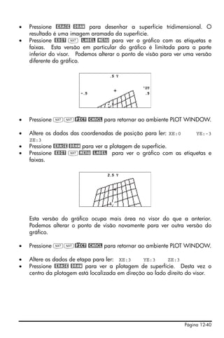 •   Pressione @ERASE @DRAW para desenhar a superfície tridimensional. O
    resultado é uma imagem aramada da superfície.
•   Pressione @EDIT L @LABEL @MENU para ver o gráfico com as etiquetas e
    faixas. Esta versão em particular do gráfico é limitada para a parte
    inferior do visor. Podemos alterar o ponto de visão para ver uma versão
    diferente do gráfico.




•   Pressione LL@)PICT @CANCL para retornar ao ambiente PLOT WINDOW.

•   Altere os dados das coordenadas de posição para ler: XE:0        YE:-3
    ZE:3
•   Pressione @ERASE @DRAW para ver a plotagem de superfície.
•   Pressione @EDIT L@MENU @LABEL para ver o gráfico com as etiquetas e
    faixas.




    Esta versão do gráfico ocupa mais área no visor do que a anterior.
    Podemos alterar o ponto de visão novamente para ver outra versão do
    gráfico.

•   Pressione LL@)PICT @CANCL para retornar ao ambiente PLOT WINDOW.

•   Altere os dados de etapa para ler: XE:3      YE:3     ZE:3
•   Pressione @ERASE @DRAW para ver a plotagem de superfície. Desta vez o
    centro da plotagem está localizada em direção ao lado direito do visor.




                                                                Página 12-40
 