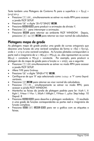 Tente também uma Plotagens de Contorno Ps para a superfície z = f(x,y) =
(x+y) sin y
• Pressione „ô, simultaneamente se estiver no modo RPN para acessar
    a janela PLOT SETUP.
• Pressione ˜ e digite ‘(X+Y)*SIN(Y)’ @@@OK@@@.
• Pressione @ERASE @DRAW para produzir a animação da divisão Y.
• Pressione $ para interromper a animação.
• Pressione @CANCL para retornar ao ambiente PLOT WINDOW. Depois,
    pressione $ ou L@@@OK@@@ para retornar ao visor normal da calculadora.

Plotagens mapa de grade
As plotagens mapa de grade produz uma grade de curvas ortogonais que
descreve uma função de uma variável complexa da forma w =f(z) = f(x+iy),
onde z = x+iy é uma variável complexa. As funções plotadas correspondem a
parte real e imaginária de w = Φ(x,y) + iΨ(x,y), ex. elas representam as curvas
Φ(x,y) = constante e Ψ(x,y) = constante. Por exemplo, para produzir a
plotagem de do mapa de grade para a função w = sin(z), use o seguinte:
• Pressione „ôsimuiltaneamente se estiver no modo RPN para acessar
    a janela PLOT SETUP.
• Altere TYPE para Gridmap.
• Pressione ˜ e digite ‘SIN(X+I*Y)’ @@@OK@@@.
• Certifique-se de que ‘X’ seja selecionado como Indep: e ‘Y’ como Depnd:
    variáveis.
• Pressione L@@@OK@@@ para retornar ao visor normal da calculadora.
• Pressione „ò, simultaneamente se estiver no modo RPN, para
    acessar a janela PLOT WINDOW.
• Mantenha as faixas da janela de plotagem padrão para ler: X-Left:-1, X-
    Right:1, Y-Near:-1 Y-Far: 1, XXLeft:-1 XXRight:1, YYNear:-1, yyFar: Step Indep: 10
    Depnd: 8
• Pressione @ERASE @DRAW para desenha a plotagem verdadeira. O resultado
    é uma grade de funções correspondentes as partes real e imaginária da
    função complexa.
• Pressione @EDIT L @LABEL @MENU para ver o gráfico com as etiquetas e
    faixas.




                                                                         Página 12-44
 