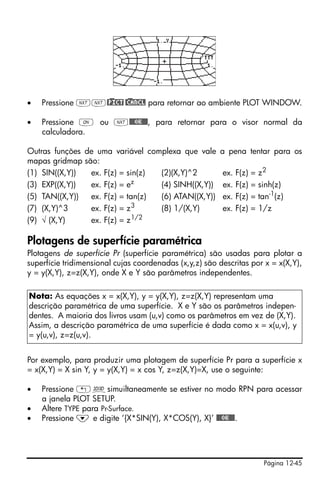 •   Pressione LL@)PICT @)CANCL para retornar ao ambiente PLOT WINDOW.

•   Pressione $ ou L@@@OK@@@, para retornar para o visor normal da
    calculadora.

Outras funções de uma variável complexa que vale        a pena tentar para os
mapas gridmap são:
(1) SIN((X,Y))  ex. F(z) = sin(z) (2)(X,Y)^2             ex.   F(z) =   z2
                             z
(3) EXP((X,Y))  ex. F(z) = e      (4) SINH((X,Y))        ex.   F(z) =   sinh(z)
(5) TAN((X,Y))  ex. F(z) = tan(z) (6) ATAN((X,Y))        ex.   F(z) =   tan-1(z)
(7) (X,Y)^3     ex. F(z) = z3     (8) 1/(X,Y)            ex.   F(z) =   1/z
(9) √ (X,Y)     ex. F(z) = z1/2

Plotagens de superfície paramétrica
Plotagens de superfície Pr (superfície paramétrica) são usadas para plotar a
superfície tridimensional cujas coordenadas (x,y,z) são descritas por x = x(X,Y),
y = y(X,Y), z=z(X,Y), onde X e Y são parâmetros independentes.

Nota: As equações x = x(X,Y), y = y(X,Y), z=z(X,Y) representam uma
descrição paramétrica de uma superfície. X e Y são os parâmetros indepen-
dentes. A maioria dos livros usam (u,v) como os parâmetros em vez de (X,Y).
Assim, a descrição paramétrica de uma superfície é dada como x = x(u,v), y
= y(u,v), z=z(u,v).


Por exemplo, para produzir uma plotagem de superfície Pr para a superfície x
= x(X,Y) = X sin Y, y = y(X,Y) = x cos Y, z=z(X,Y)=X, use o seguinte:

•   Pressione „ôsimuiltaneamente se estiver no modo RPN para acessar
    a janela PLOT SETUP.
•   Altere TYPE para Pr-Surface.
•   Pressione ˜ e digite ‘{X*SIN(Y), X*COS(Y), X}’ @@@OK@@@.




                                                                         Página 12-45
 