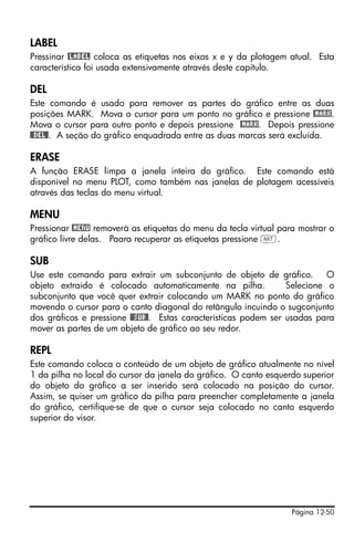 LABEL
Pressinar @LABEL coloca as etiquetas nos eixos x e y da plotagem atual. Esta
característica foi usada extensivamente através deste capítulo.

DEL
Este comando é usado para remover as partes do gráfico entre as duas
posições MARK. Mova o cursor para um ponto no gráfico e pressione @MARK.
Mova o cursor para outro ponto e depois pressione @MARK. Depois pressione
@@DEL@. A seção do gráfico enquadrada entre as duas marcas será excluída.

ERASE
A função ERASE limpa a janela inteira do gráfico. Este comando está
disponível no menu PLOT, como também nas janelas de plotagem acessíveis
através das teclas do menu virtual.

MENU
Pressionar @MENU removerá as etiquetas do menu da tecla virtual para mostrar o
gráfico livre delas. Paara recuperar as etiquetas pressione L.

SUB
Use este comando para extrair um subconjunto de objeto de gráfico.         O
objeto extraído é colocado automaticamente na pilha.             Selecione o
subconjunto que você quer extrair colocando um MARK no ponto do gráfico
movendo o cursor para o canto diagonal do retângulo incuindo o sugconjunto
dos gráficos e pressione @@SUB@. Estas características podem ser usadas para
mover as partes de um objeto de gráfico ao seu redor.

REPL
Este comando coloca o conteúdo de um objeto de gráfico atualmente no nível
1 da pilha no local do cursor da janela do gráfico. O canto esquerdo superior
do objeto do gráfico a ser inserido será colocado na posição do cursor.
Assim, se quiser um gráfico da pilha para preencher completamente a janela
do gráfico, certifique-se de que o cursor seja colocado no canto esquerdo
superior do visor.




                                                                   Página 12-50
 