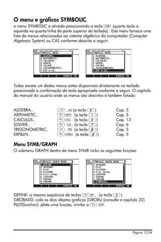 O menu e gráficos SYMBOLIC
o menu SYMBOLIC é ativado pressionando a tecla P (quarta tecla a
equerda na quarta linha da parte superior do teclado). Este menu fornece uma
lista de menus relacionadas ao sistema algébrico do computador (Computer
Algebraic System) ou CAS conforme descrita a seguir:




Todos exceto um destes menus estão disponíveis diretamente no teclado
pressionado a combinação de tecla apropriada conforme a seguir. O capítulo
do manual do usuário onde os menus são descritos é também listado:


ALGEBRA..               ‚×(a tecla 4)                   Cap.   5
ARITHMETIC..            „Þ (a tecla 1)                  Cap.   5
CALCULUS..              „Ö (a tecla 4)                  Cap.   13
SOLVER..                „ Î(a tecla 7)                  Cap.   6
TRIGONOMETRIC..         ‚Ñ (a tecla 8)                  Cap.   5
EXP&LN..                „Ð (a tecla 8)                  Cap.   5

Menu SYMB/GRAPH
O submenu GRAPH dentro do menu SYMB inclui as seguintes funções:




DEFINE: a mesma sequência de teclas „à (a tecla 2)
GROBADD: cola os dois objetos gráficos (GROBs) (consulte o capítulo 22)
PLOT(function): plota uma função, similar a „ô




                                                                    Página 12-54
 