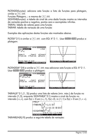 PLOTADD(função): adiciona esta função a lista de funções para plotagem,
similar a „ô
Funções Plotagens..: a mesma de „ô
SIGNTAB(função): a tabela de sinal de uma dada função mostra os intervalos
da variação positiva e negativa, pontos zero e assimptotas infinitas.
TABVAL: tabela de valores para uma função
TABVAR: tabela de variação de uma função

Exemplos das aplicações destas funções são mostrados abaixo.

PLOT(X^2-1) é similar a „ô com EQ: X^2 -1. Usar @ERASE @DRAW produz a
plotagem:




PLOTADD(X^2-X) é similar a „ômas adicionar esta função a EQ: X^2 -1.
Usar @ERASE @DRAW produz a plotagem:




TABVAL(X^2-1,{1, 3}) produz uma lista de valores {mín. máx.} da função no
intervalo {1,3}, enquanto SIGNTAB(X^2-1) mostra o sinal da função no
intervalo (-∞,+), com f(x) > 0 em (-∞,-1), f(x) <0, in (-1,1) e f(x) > 0 em (1,+ ∞).




TABVAR(LN(X)/X) produz a seguinte tabela de variação:




                                                                        Página 12-55
 