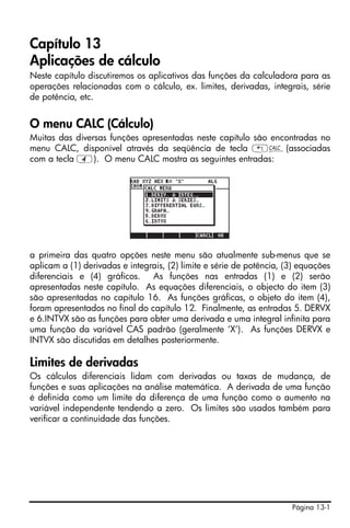 Capítulo 13
Aplicações de cálculo
Neste capítulo discutiremos os aplicativos das funções da calculadora para as
operações relacionadas com o cálculo, ex. limites, derivadas, integrais, série
de potência, etc.


O menu CALC (Cálculo)
Muitas das diversas funções apresentadas neste capítulo são encontradas no
menu CALC, disponível através da seqüência de tecla „Ö(associadas
com a tecla 4). O menu CALC mostra as seguintes entradas:




a primeira das quatro opções neste menu são atualmente sub-menus que se
aplicam a (1) derivadas e integrais, (2) limite e série de potência, (3) equações
diferenciais e (4) gráficos. As funções nas entradas (1) e (2) serão
apresentadas neste capítulo. As equações diferenciais, o objecto do item (3)
são apresentadas no capítulo 16. As funções gráficas, o objeto do item (4),
foram apresentados no final do capítulo 12. Finalmente, as entradas 5. DERVX
e 6.INTVX são as funções para obter uma derivada e uma integral infinita para
uma função da variável CAS padrão (geralmente ‘X’). As funções DERVX e
INTVX são discutidas em detalhes posteriormente.

Limites de derivadas
Os cálculos diferenciais lidam com derivadas ou taxas de mudança, de
funções e suas aplicações na análise matemática. A derivada de uma função
é definida como um limite da diferença de uma função como o aumento na
variável independente tendendo a zero. Os limites são usados também para
verificar a continuidade das funções.




                                                                      Página 13-1
 