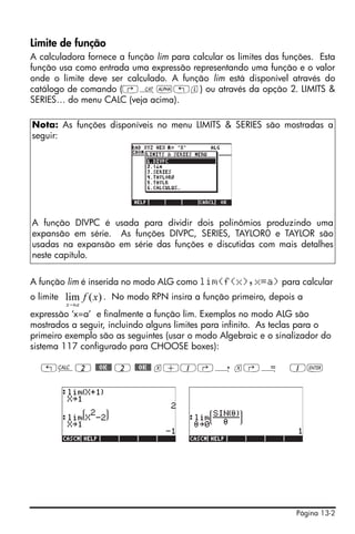 Limite de função
A calculadora fornece a função lim para calcular os limites das funções. Esta
função usa como entrada uma expressão representando uma função e o valor
onde o limite deve ser calculado. A função lim está disponível através do
catálogo de comando (‚N~„l) ou através da opção 2. LIMITS &
SERIES… do menu CALC (veja acima).

Nota: As funções disponíveis no menu LIMITS & SERIES são mostradas a
seguir:




A função DIVPC é usada para dividir dois polinômios produzindo uma
expansão em série. As funções DIVPC, SERIES, TAYLOR0 e TAYLOR são
usadas na expansão em série das funções e discutidas com mais detalhes
neste capítulo.


A função lim é inserida no modo ALG como lim(f(x),x=a) para calcular
o limite   lim f ( x) . No modo RPN insira a função primeiro, depois a
           x→ a
expressão ‘x=a’ e finalmente a função lim. Exemplos no modo ALG são
mostrados a seguir, incluindo alguns limites para infinito. As teclas para o
primeiro exemplo são as seguintes (usar o modo Algebraic e o sinalizador do
sistema 117 configurado para CHOOSE boxes):

   „Ö2 @@OK@@ 2 @@OK@@ x+1‚í x‚Å                                  1`




                                                                    Página 13-2
 