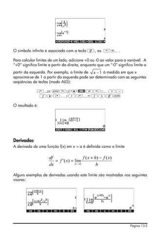 O símbolo infinito é associado com a tecla 0, ex. „è.

Para calcular limites de um lado, adicione +0 ou -0 ao valor para a variável. A
“+0” significa limite a partir da direita, enquanto que um “-0” significa limite a
partir da esquerda. Por exemplo, o limite de x − 1 à medida em que x
aproxima-se de 1 a partir da esquerda pode ser determinado com as seguintes
seqüências de teclas (modo ALG):

              ‚N~„l˜$OK$ R!ÜX-
              1™@íX@Å1+0`

O resultado é:




Derivadas
A derivada de uma função f(x) em x = a é definida como o limite

                      df                     f ( x + h) − f ( x )
                         = f ' ( x) = lim
                      dx              h − >0          h

Alguns exemplos de derivadas usando este limite são mostradas nos seguintes
visores:




                                                                        Página 13-3
 