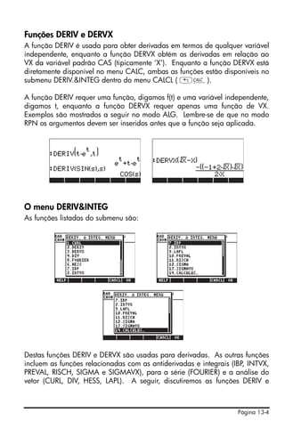 Funções DERIV e DERVX
A função DERIV é usada para obter derivadas em termos de qualquer variável
independente, enquanto a função DERVX obtém as derivadas em relação ao
VX da variável padrão CAS (tipicamente ‘X’). Enquanto a função DERVX está
diretamente disponível no menu CALC, ambas as funções estão disponíveis no
submenu DERIV.&INTEG dentro do menu CALCL ( „Ö).

A função DERIV requer uma função, digamos f(t) e uma variável independente,
digamos t, enquanto a função DERVX requer apenas uma função de VX.
Exemplos são mostrados a seguir no modo ALG. Lembre-se de que no modo
RPN os argumentos devem ser inseridos antes que a função seja aplicada.




O menu DERIV&INTEG
As funções listadas do submenu são:




Destas funções DERIV e DERVX são usadas para derivadas. As outras funções
incluem as funções relacionadas com as antiderivadas e integrais (IBP, INTVX,
PREVAL, RISCH, SIGMA e SIGMAVX), para a série (FOURIER) e a análise do
vetor (CURL, DIV, HESS, LAPL). A seguir, discutiremos as funções DERIV e



                                                                   Página 13-4
 
