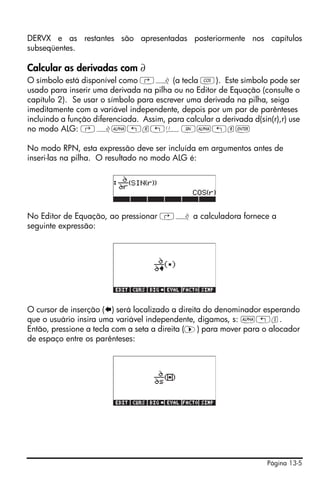 DERVX e as restantes são apresentadas posteriormente nos capítulos
subseqüentes.

Calcular as derivadas com ∂
O símbolo está disponível como ‚¿ (a tecla T). Este símbolo pode ser
usado para inserir uma derivada na pilha ou no Editor de Equação (consulte o
capítulo 2). Se usar o símbolo para escrever uma derivada na pilha, seiga
imeditamente com a variável independente, depois por um par de parênteses
incluindo a função diferenciada. Assim, para calcular a derivada d(sin(r),r) use
no modo ALG: ‚¿~„r„ÜS~„r`

No modo RPN, esta expressão deve ser incluída em argumentos antes de
inseri-las na pilha. O resultado no modo ALG é:




No Editor de Equação, ao pressionar ‚¿ a calculadora fornece a
seguinte expressão:




O cursor de inserção ( ) será localizado a direita do denominador esperando
que o usuário insira uma variável independente, digamos, s: ~„s.
Então, pressione a tecla com a seta a direita (™) para mover para o alocador
de espaço entre os parênteses:




                                                                      Página 13-5
 