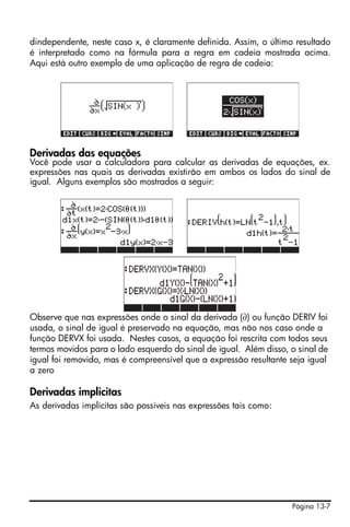 dindependente, neste caso x, é claramente definida. Assim, o último resultado
é interpretado como na fórmula para a regra em cadeia mostrada acima.
Aqui está outro exemplo de uma aplicação de regra de cadeia:




Derivadas das equações
Você pode usar a calculadora para calcular as derivadas de equações, ex.
expressões nas quais as derivadas existirão em ambos os lados do sinal de
igual. Alguns exemplos são mostrados a seguir:




Observe que nas expressões onde o sinal da derivada (∂) ou função DERIV foi
usada, o sinal de igual é preservado na equação, mas não nos caso onde a
função DERVX foi usada. Nestes casos, a equação foi rescrita com todos seus
termos movidos para o lado esquerdo do sinal de igual. Além disso, o sinal de
igual foi removido, mas é compreensível que a expressão resultante seja igual
a zero

Derivadas implicitas
As derivadas implícitas são possíveis nas expressões tais como:




                                                                   Página 13-7
 