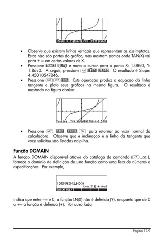 •   Observe que existem linhas verticais que representam as assimptotas.
        Estas não são partes do gráfico, mas mostram pontos onde TAN(X) vai
        para ± ∞ em certos valores de X.
    •   Pressione @TRACE @(X,Y)@ e mova o cursor para o ponto X: 1.08E0, Y:
        1.86E0. A seguir, pressione L@)@FCN@ @SLOPE. O resultado é Slope:
        4.45010547846.
    •   Pressione LLTANL. Esta operação produz a equação da linha
        tangente e plota seus gráficos na mesma figura. O resultado é
        mostrado na figura abaixo:




    •   Pressione L @PICT @CANCL $ para retornar ao visor normal da
        calculadora. Observe que a inclinação e a linha da tangente que
        você solicitou são listadas na pilha.

Função DOMAIN
A função DOMAIN disponível através do catálogo de comando (‚N),
fornece o domínio de definição de uma função como uma lista de números e
especificações. Por exemplo,




indica que entre –∞ e 0, a função LN(X) não é definida (?), enquanto que de 0
a +∞ a função é definida (+). Por outro lado,




                                                                   Página 13-9
 