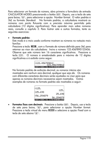 Para selecionar um formato de número, abra primeiro o formulário de entrada
CALCULATOR MODES pressionando o botão H. Depois, use a tecla de seta
para baixo, ˜, para selecionar a opção Number format. O valor padrão é
Std, ou formato Standard. No formato padrão, a calculadora mostrará os
números com ponto flutuante com a precisão máxima permitida pela
calculadora (12 dígitos significativos). Para aprender mais sobre números
reais, consulte o capítulo 2. Para ilustrar este e outros formatos, tente os
seguintes exercícios:

•   Formato padrão:
    Este modo é o mais usado conforme mostram os números na notação mais
    familiar.
    Pressione a tecla !!@@OK#@ , com o Formato de número definido para Std, para
    retornar ao visor da calculadora: Insira o número 123.4567890123456.
    Observe que este número tem 16 caracteres significativos. Pressione a
    tecla `. O número é arredondado para o máximo de 12 dígitos
    significativos e é exibido como segue:



    No formato padrão de exibição decimal, os números inteiros são
    mostrados sem nenhum zero decimal, qualquer que seja ele. Os números
    com diferentes caracteres decimais serão ajustados no visor para que
    apenas os números decimais necessários sejam mostrados. Outros
    exemplos de números no formato padrão são mostrados a seguir:




•   Formatos fixos com decimais: Pressione o botão H. Depois, use a tecla
    de seta para baixo, ˜, para selecionar a opção Number format.
    Pressione a tecla virtual do menu @CHOOS e selecione a opção Fixed com a
    tecla de seta abaixo ˜.




                                                                     Página 1-19
 