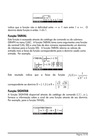 indica que a função não é definidad entre –∞ e -1 nem entre 1 e +∞. O
domínio desta função é então -1<X<1.

Função TABVAL
Esta função é acessada através do catálogo de comando ou do submenu
GRAPH no menu CALC. A função TABVAL toma como argumentos uma função
da variável CAS, f(X) e uma lista de dois números representando um domínio
de interesse para a função f(X). A função TABVAL retorna os valores de
entrada mais a faixa da função correspondente para o domínio usado como
entrada. Por exemplo,




                                                                       1
Este   resutado   indica   que   a   faixa   da   função   f (X ) =
                                                                      X 2 +1
                                               ⎧ 2 26 ⎫
correspondente ao domínio D = { -1,5 } é R =   ⎨  ,   ⎬.
                                               ⎩ 2 26 ⎭
Função SIGNTAB
A função SIGNTAB disponível através do catálogo de comando (‚N),
fornece a informação sobre o sinal de uma função através de seu domínio.
Por exemplo, para a função TAN(X),




                                                                  Página 13-10
 