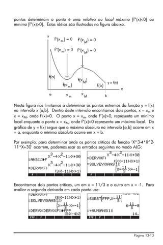 pontos determinam o ponto é uma relativa ou local máximo [f”(x)<0] ou
mínimo [f”(x)>0]. Estas idéias são ilustradas na figura abaixo.




Nesta figura nos limitamos a determinar os pontos extremos da função y = f(x)
no intervalo x [a,b]. Dentro deste intervalo encontramos dois pontos, x = xm e
x = xM, onde f’(x)=0. O ponto x = xm, onde f”(x)>0, representa um mínimo
local enquanto o ponto x = xM, onde f”(x)<0 representa um máximo local. Do
gráfico de y = f(x) segue que o máximo absoluto no intervalo [a,b] ocorre em x
= a, enquanto o mínimo absoluto ocorre em x = b.

Por exemplo, para determinar onde os pontos críticos da função 'X^3-4*X^2-
11*X+30' ocorrem, podemos usar as entradas seguintes no modo ALG:




Encontramos dois pontos críticos, um em x = 11/3 e o outro em x = -1. Para
avaliar a segunda derivada em cada ponto use:




                                                                  Página 13-13
 