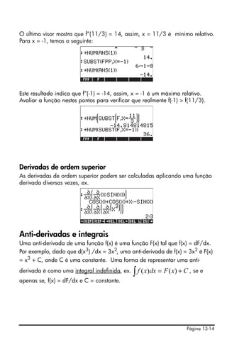 O último visor mostra que f”(11/3) = 14, assim, x = 11/3 é mínimo relativo.
Para x = -1, temos o seguinte:




Este resultado indica que f”(-1) = -14, assim, x = -1 é um máximo relativo.
Avaliar a função nestes pontos para verificar que realmente f(-1) > f(11/3).




Derivadas de ordem superior
As derivadas de ordem superior podem ser calculadas aplicando uma função
derivada diversas vezes, ex.




Anti-derivadas e integrais
Uma anti-derivada de uma função f(x) é uma função F(x) tal que f(x) = dF/dx.
Por exemplo, dado que d(x3) /dx = 3x2, uma anti-derivada de f(x) = 3x2 é F(x)
= x3 + C, onde C é uma constante. Uma forma de representar uma anti-
derivada é como uma integral indefinida, ex.   ∫ f ( x)dx = F ( x) + C , se e
apenas se, f(x) = dF/dx e C = constante.




                                                                      Página 13-14
 