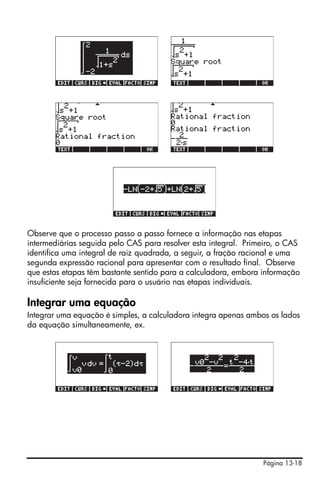 !!!




Observe que o processo passo a passo fornece a informação nas etapas
intermediárias seguida pelo CAS para resolver esta integral. Primeiro, o CAS
identifica uma integral de raiz quadrada, a seguir, a fração racional e uma
segunda expressão racional para apresentar com o resultado final. Observe
que estas etapas têm bastante sentido para a calculadora, embora informação
insuficiente seja fornecida para o usuário nas etapas individuais.

Integrar uma equação
Integrar uma equação é simples, a calculadora integra apenas ambos os lados
da equação simultaneamente, ex.




                                                                 Página 13-18
 