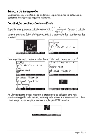 Ténicas de integração
Diversas técnicas de integração podem ser implementadas na calculadora,
conforme mostrado nos seguintes exemplos.

Substituição ou alteração de variáveis

Suponha que queremos calcular a integral                 . Se usar o cálculo

passo a passo no Editor de Equação, esta é a sequência das substituições das
variáveis:




Esta segunda etapa mostra a substutuição adequada para usar, u = x2-1.




As últimas quarto etapas mostram a progressão da solução: uma raiz
quadrada seguida pela fração, uma segunda fração e o resultado final. Este
resultado pode ser simplicado usando a função @SIMP para ler:




                                                                 Página 13-19
 