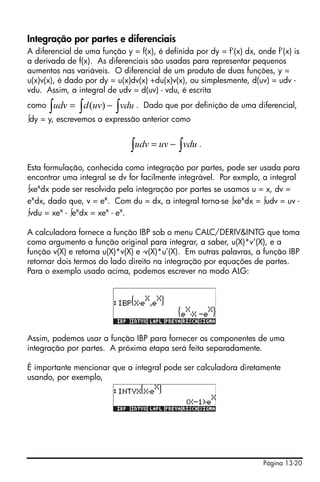 Integração por partes e diferenciais
A diferencial de uma função y = f(x), é definida por dy = f’(x) dx, onde f’(x) is
a derivada de f(x). As diferenciais são usadas para representar pequenos
aumentos nas variáveis. O diferencial de um produto de duas funções, y =
u(x)v(x), é dado por dy = u(x)dv(x) +du(x)v(x), ou simplesmente, d(uv) = udv -
vdu. Assim, a integral de udv = d(uv) - vdu, é escrita
como   ∫ udv = ∫ d (uv) − ∫ vdu .   Dado que por definição de uma diferencial,
∫dy = y, escrevemos a expressão anterior como


                              ∫ udv = uv − ∫ vdu .
Esta formulação, conhecida como integração por partes, pode ser usada para
encontrar uma integral se dv for facilmente integrável. Por exmplo, a integral
∫xexdx pode ser resolvida pela integração por partes se usamos u = x, dv =
exdx, dado que, v = ex. Com du = dx, a integral torna-se ∫xexdx = ∫udv = uv -
∫vdu = xex - ∫exdx = xex - ex.

A calculadora fornece a função IBP sob o menu CALC/DERIV&INTG que toma
como argumento a função original para integrar, a saber, u(X)*v’(X), e a
função v(X) e retorna u(X)*v(X) e -v(X)*u’(X). Em outras palavras, a função IBP
retornar dois termos do lado direito na integração por equações de partes.
Para o exemplo usado acima, podemos escrever no modo ALG:




Assim, podemos usar a função IBP para fornecer os componentes de uma
integração por partes. A próxima etapa será feita separadamente.

É importante mencionar que a integral pode ser calculadora diretamente
usando, por exemplo,




                                                                      Página 13-20
 