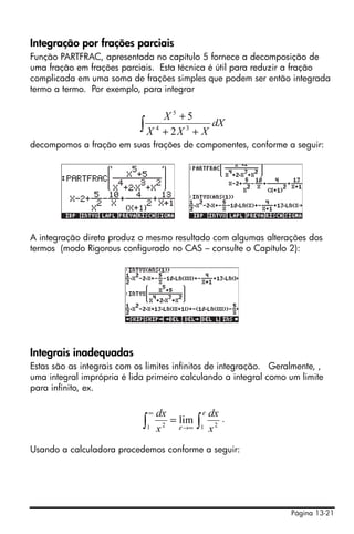 Integração por frações parciais
Função PARTFRAC, apresentada no capítulo 5 fornece a decomposição de
uma fração em frações parciais. Esta técnica é útil para reduzir a fração
complicada em uma soma de frações simples que podem ser então integrada
termo a termo. Por exemplo, para integrar


                                    X5 +5
                            ∫   X 4 + 2X 3 + X
                                               dX
decompomos a fração em suas frações de componentes, conforme a seguir:




A integração direta produz o mesmo resultado com algumas alterações dos
termos (modo Rigorous configurado no CAS – consulte o Capítulo 2):




Integrais inadequadas
Estas são as integrais com os limites infinitos de integração. Geralmente, ,
uma integral imprópria é lida primeiro calculando a integral como um limite
para infinito, ex.

                                ∞   dx         ε dx
                            ∫   1   x 2
                                        = lim ∫ 2 .
                                          ε →∞ 1 x


Usando a calculadora procedemos conforme a seguir:




                                                                   Página 13-21
 