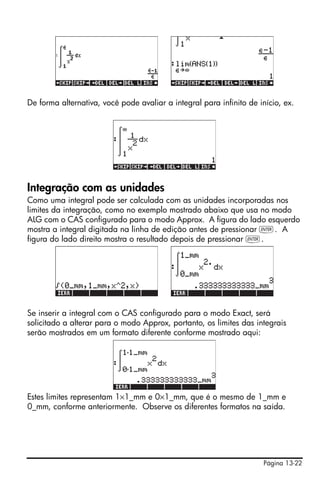 De forma alternativa, você pode avaliar a integral para infinito de início, ex.




Integração com as unidades
Como uma integral pode ser calculada com as unidades incorporadas nos
limites da integração, como no exemplo mostrado abaixo que usa no modo
ALG com o CAS configurado para o modo Approx. A figura do lado esquerdo
mostra a integral digitada na linha de edição antes de pressionar `. A
figura do lado direito mostra o resultado depois de pressionar `.




Se inserir a integral com o CAS configurado para o modo Exact, será
solicitado a alterar para o modo Approx, portanto, os limites das integrais
serão mostrados em um formato diferente conforme mostrado aqui:




Estes limites representam 1×1_mm e 0×1_mm, que é o mesmo de 1_mm e
0_mm, conforme anteriormente. Observe os diferentes formatos na saída.




                                                                      Página 13-22
 