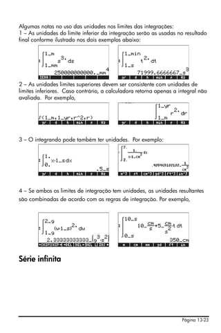 Algumas notas no uso das unidades nos limites das integrações:
1 – As unidades do limite inferior da integração serão as usadas no resultado
final conforme ilustrado nos dois exemplos abaixo:




2 – As unidades limites superiores devem ser consistente com unidades de
limites inferiores. Caso contrário, a calculadora retorna apenas a integral não
avaliada. Por exemplo,




3 – O integrando pode também ter unidades. Por exemplo:




4 – Se ambos os limites de integração tem unidades, as unidades resultantes
são combinadas de acordo com as regras de integração. Por exemplo,




Série infinita




                                                                    Página 13-23
 
