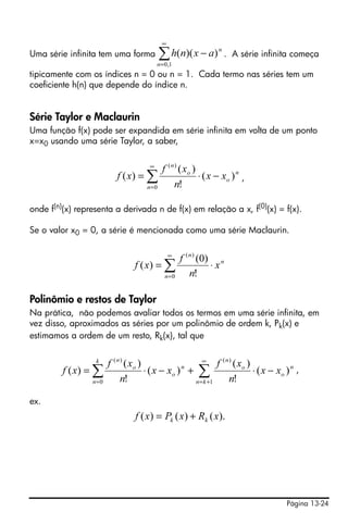 ∞
Uma série infinita tem uma forma            ∑ h ( n )( x − a )
                                           n = 0 ,1
                                                                  n
                                                                      . A série infinita começa

tipicamente com os índices n = 0 ou n = 1. Cada termo nas séries tem um
coeficiente h(n) que depende do índice n.


Série Taylor e Maclaurin
Uma função f(x) pode ser expandida em série infinita em volta de um ponto
x=x0 usando uma série Taylor, a saber,

                                       ∞
                                             f ( n ) ( xo )
                           f ( x) = ∑                       ⋅ ( x − xo ) n ,
                                      n=0          n!

onde f(n)(x) representa a derivada n de f(x) em relação a x, f(0)(x) = f(x).

Se o valor x0 = 0, a série é mencionada como uma série Maclaurin.

                                                 ∞
                                                      f ( n ) (0) n
                                  f ( x) = ∑                     ⋅x
                                               n=0        n!

Polinômio e restos de Taylor
Na prática, não podemos avaliar todos os termos em uma série infinita, em
vez disso, aproximados as séries por um polinômio de ordem k, Pk(x) e
estimamos a ordem de um resto, Rk(x), tal que

                  k
                        f ( n ) ( xo )                    ∞
                                                                f ( n ) ( xo )
         f ( x) = ∑                    ⋅ ( x − xo ) n + ∑                      ⋅ ( x − xo ) n ,
                 n =0         n!                       n = k +1       n!

ex.
                                  f ( x) = Pk ( x) + Rk ( x).




                                                                                          Página 13-24
 