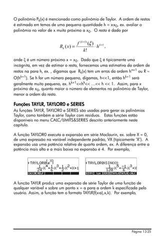 O polinômio Pk(x) é mencionado como polinômio de Taylor. A ordem de restos
é estimada em temos de uma pequena quantidade h = x-x0, ex. avaliar o
polinômio no valor de x muito próximo a x0. O resto é dado por


                                    f ( k +1) (ξ ) k +1
                         Rk ( x ) =               ⋅h ,
                                          k!
onde ξ é um número próximo x = x0. Dado que ξ é tipicamente uma
incógnita, em vez de estimar o resto, fornecemos uma estimativa da ordem de
restos na para h, ex. , digamos que Rk(x) tem um erros da ordem hn+1 ou R ≈
O(hk+1). Se h for um número pequeno, digamos, h<<1, então hk+1 será
geralmente muito pequeno, ex. hk+1<<hk<< …<< h << 1. Assim, para x
próximo de x0, quanto maior o número de elementos no polinômio de Taylor,
menor a ordem do resto.

Funções TAYLR, TAYLOR0 e SERIES
As funções TAYLR, TAYLOR0 e SERIES são usadas para gerar os polinômios
Taylor, como também a série Taylor com resíduos. Estas funções estão
disponíveis no menu CALC/LIMITS&SERIES descrito anteriormente neste
capítulo.

A função TAYLOR0 executa a expansão em série Maclaurin, ex. sobre X = 0,
de uma expressão na variável independente padrão, VX (tipicamente ‘X’). A
expansão usa uma potência relativa de quarta ordem, ex. A diferença entre a
potência mais alta e a mais baixa na expansão é 4. Por exemplo,




A função TAYLR produz uma expansão de série Taylor de uma função de
qualquer variável x sobre um ponto x = a para a ordem k especificada pelo
usuário. Assim, a função tem o formato TAYLR(f(x-a),x,k). Por exemplo,




                                                                 Página 13-25
 