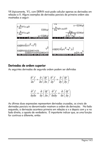 VX (tipicamente, ‘X’), com DERVX você pode calcular apenas as derivadas em
relação a X. Alguns exemplos de derivadas parciais de primeira ordem são
mostrados a seguir:




                                     !!!



Derivadas de ordem superior
As seguintes derivadas de segunda ordem podem ser definidas


                    ∂2 f  ∂ ⎛ ∂f ⎞ ∂ 2 f ∂ ⎛ ∂f ⎞
                         = ⎜ ⎟, 2 = ⎜ ⎟,
                    ∂x 2
                          ∂x ⎝ ∂x ⎠ ∂y   ∂y ⎜ ∂y ⎟
                                            ⎝ ⎠


                    ∂2 f  ∂ ⎛ ∂f ⎞ ∂ 2 f  ∂ ⎛ ∂f ⎞
                         = ⎜ ⎟,          = ⎜ ⎟
                    ∂y∂x ∂y ⎝ ∂x ⎠ ∂x∂y ∂x ⎜ ∂y ⎟
                                            ⎝ ⎠

As últimas duas expressões representam derivadas cruzadas, os sinais de
derivadas parciais no denominador mostram a ordem de derivação. No lado
esquerdo, a derivação acontece primeiro em relação a x e depois com y e no
lado direito, o oposto de verdadeiro. É importante indicar que, se uma função
for contínua e diferente, então




                                                                   Página 14-3
 
