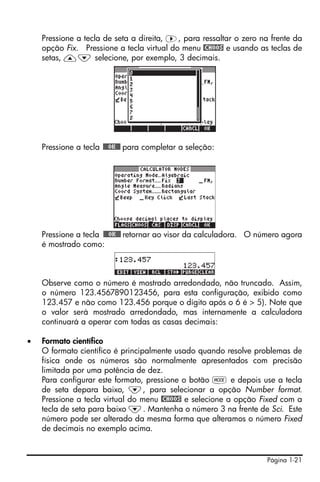 Pressione a tecla de seta a direita, ™, para ressaltar o zero na frente da
    opção Fix. Pressione a tecla virtual do menu @CHOOS e usando as teclas de
    setas, —˜ selecione, por exemplo, 3 decimais.




    Pressione a tecla !!@@OK#@ para completar a seleção:




    Pressione a tecla !!@@OK#@ retornar ao visor da calculadora. O número agora
    é mostrado como:



    Observe como o número é mostrado arredondado, não truncado. Assim,
    o número 123.4567890123456, para esta configuração, exibido como
    123.457 e não como 123.456 porque o dígito após o 6 é > 5). Note que
    o valor será mostrado arredondado, mas internamente a calculadora
    continuará a operar com todas as casas decimais:

•   Formato científico
    O formato científico é principalmente usado quando resolve problemas de
    física onde os números são normalmente apresentados com precisão
    limitada por uma potência de dez.
    Para configurar este formato, pressione o botão H e depois use a tecla
    de seta depara baixo, ˜, para selecionar a opção Number format.
    Pressione a tecla virtual do menu @CHOOS e selecione a opção Fixed com a
    tecla de seta para baixo ˜. Mantenha o número 3 na frente de Sci. Este
    número pode ser alterado da mesma forma que alteramos o número Fixed
    de decimais no exemplo acima.


                                                                    Página 1-21
 