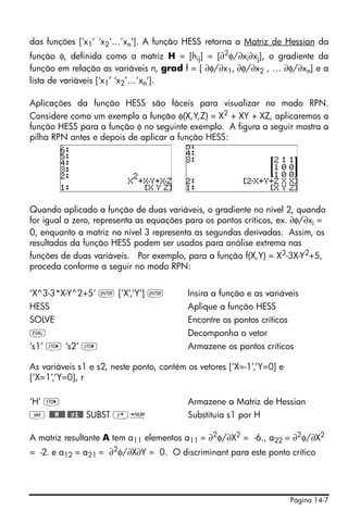 das funções [‘x1’ ‘x2’…’xn’]. A função HESS retorna a Matriz de Hessian da
função φ, definida como a matriz H = [hij] = [∂2φ/∂xi∂xj], o gradiente da
função em relação as variáveis n, grad f = [ ∂φ/∂x1, ∂φ/∂x2 , … ∂φ/∂xn] e a
lista de variáveis [‘x1’ ‘x2’…’xn’].

Aplicações da função HESS são fáceis para visualizar no modo RPN.
Considere como um exemplo a função φ(X,Y,Z) = X2 + XY + XZ, aplicaremos a
função HESS para a função φ no seguinte exemplo. A figura a seguir mostra a
pilha RPN antes e depois de aplicar a função HESS:




Quando aplicado a função de duas variáveis, o gradiente no nível 2, quando
for igual a zero, representa as equações para os pontos críticos, ex. ∂φ/∂xi =
0, enquanto a matriz no nível 3 representa as segundas derivadas. Assim, os
resultados da função HESS podem ser usados para análise extrema nas
funções de duas variáveis. Por exemplo, para a função f(X,Y) = X3-3X-Y2+5,
proceda conforme a seguir no modo RPN:


‘X^3-3*X-Y^2+5’ ` [‘X’,’Y’] `             Insira a função e as variáveis
HESS                                      Aplique a função HESS
SOLVE                                     Encontre os pontos críticos
μ                                         Decomponha o vetor
‘s1’ K ‘s2’ K                             Armazene os pontos críticos

As variáveis s1 e s2, neste ponto, contém os vetores [‘X=-1’,’Y=0] e
[‘X=1’,’Y=0], r

‘H’ K                                     Armazene a Matriz de Hessian
J @@@H@@@ @@s1@@ SUBST ‚ï                 Substituía s1 por H

A matriz resultante A tem a11 elementos a11 = ∂2φ/∂X2 = -6., a22 = ∂2φ/∂X2
= -2. e a12 = a21 = ∂2φ/∂X∂Y = 0. O discriminant para este ponto crítico




                                                                        Página 14-7
 
