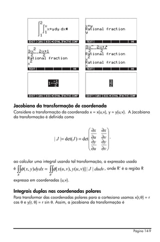 Jacobiana da transformação de coordenada
Considere a transformação da coordenada x = x(u,v), y = y(u,v). A Jacobiana
da transformação é definida como


                                                 ⎛ ∂x   ∂x ⎞
                                                 ⎜         ⎟
                            | J |= det( J ) = det⎜ ∂u   ∂v ⎟ .
                                                 ⎜ ∂y   ∂y ⎟
                                                 ⎜         ⎟
                                                 ⎝ ∂u   ∂v ⎠

ao calcular uma integral usando tal transformação, a expressão usada
é
    ∫∫ φ ( x, y)dydx = ∫∫ φ[ x(u, v), y(u, v)] | J | dudv , onde R’ é a região R
    R                  R'

expressa em coordenadas (u,v).

Integrais duplas nas coordenadas polares
Para transformar das coordenadas polares para a cartesiana usamos x(r,θ) = r
cos θ e y(r, θ) = r sin θ. Assim, a jacobiana da transformação é




                                                                          Página 14-9
 