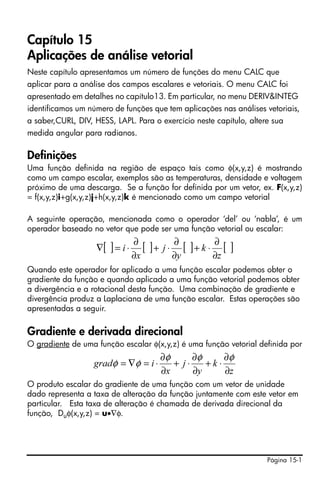 Capítulo 15
Aplicações de análise vetorial
Neste capítulo apresentamos um número de funções do menu CALC que
aplicar para a análise dos campos escalares e vetoriais. O menu CALC foi
apresentado em detalhes no capítulo13. Em particular, no menu DERIV&INTEG
identificamos um número de funções que tem aplicações nas análises vetoriais,
a saber,CURL, DIV, HESS, LAPL. Para o exercício neste capítulo, altere sua
medida angular para radianos.

Definições
Uma função definida na região de espaço tais como φ(x,y,z) é mostrando
como um campo escalar, exemplos são as temperaturas, densidade e voltagem
próximo de uma descarga. Se a função for definida por um vetor, ex. F(x,y,z)
= f(x,y,z)i+g(x,y,z)j+h(x,y,z)k é mencionado como um campo vetorial

A seguinte operação, mencionada como o operador ‘del’ ou ‘nabla’, é um
operador baseado no vetor que pode ser uma função vetorial ou escalar:
                                ∂
                   ∇[ ] = i ⋅      [ ]+ j ⋅ ∂ [ ]+ k ⋅ ∂ [   ]
                                ∂x          ∂y         ∂z
Quando este operador for aplicado a uma função escalar podemos obter o
gradiente da função e quando aplicado a uma função vetorial podemos obter
a divergência e a rotacional desta função. Uma combinação de gradiente e
divergência produz a Laplaciana de uma função escalar. Estas operações são
apresentadas a seguir.

Gradiente e derivada direcional
O gradiente de uma função escalar φ(x,y,z) é uma função vetorial definida por
                                       ∂φ      ∂φ     ∂φ
                   gradφ = ∇φ = i ⋅       + j⋅    +k⋅
                                       ∂x      ∂y     ∂z
O produto escalar do gradiente de uma função com um vetor de unidade
dado representa a taxa de alteração da função juntamente com este vetor em
particular. Esta taxa de alteração é chamada de derivada direcional da
função, Duφ(x,y,z) = u•∇φ.




                                                                     Página 15-1
 