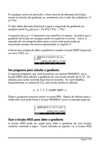 Em qualquer ponto em particular, a taxa máxima de alteração da função
ocorre na direção do gradiente, ex. juntamente com o vetor de unidade u = ∇
φ/|∇φ|.

O valor desta derivada direcional é igaul a magnitude da gradiente em
qualquer ponto Dmaxφ(x,y,z) = ∇φ •∇φ/|∇φ| = |∇φ|

A equação φ(x,y,z) = 0 representa uma superfície no espaço. Acontece que o
gradiente da função em qualquer ponto na superfície é normal. Assim, a
equação de uma tangente plana para a curva neste ponto pode ser
encontrada usando uma técnica apresentada no capítulo 9.

A forma mais simples de obter o gradiente é usando a função DERIV disponível
no menu CALC, ex.




Um programa para calcular o gradiente
O seguinte programa, que você armazenou na variável GRADIENT, use a
função DERIV para calcular o gradiente de uma função escalar de X,Y,Z. Os
cálculos para outras variáveis base não funcionarão. Se você trabalhou
freqüentemente no sistema (X,Y,Z), esta função facilita os cálculos:


                      << X Y Z 3      ARRY DERIV >>

Digite o programa enquanto estiver no modo RPN. Depois de alternar para o
modo ALG você pode ativar a função GRADIENT como no exemplo seguinte:




Usar a função HESS para obter o gradiente
A função HESS pode ser usada para obter o gradiente de uma função,
conforme mostrado a seguir. Como indicado no capítulo 14, a função HESS




                                                                  Página 15-2
 
