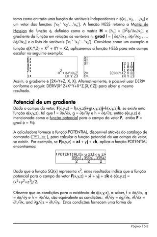 toma como entrada uma função de variáveis independentes n φ(x1, x2, …,xn) e
um vetor das funções [‘x1’ ‘x2’…’xn’]. A função HESS retorna a Matriz de
Hessian da função φ, definida como a matriz H = [hij] = [∂2φ/∂xi∂xj], o
gradiente da função em relação as variáveis n, grad f = [ ∂φ/∂x1, ∂φ/∂x2 , …
∂φ/∂xn] e a lista de variáveis [‘x1’ ‘x2’…’xn’]. Considere como um exemplo a
função φ(X,Y,Z) = X2 + XY + XZ, aplicaremos a função HESS para este campo
escalar no seguinte exemplo:




Assim, o gradiente é [2X+Y+Z, X, X]. Alternativamente, é possível usar DERIV
conforme a seguir: DERIV(X^2+X*Y+X*Z,[X,Y,Z]) para obter o mesmo
resultado.

Potencial de um gradiente
Dado o campo do vetor, F(x,y,z) = f(x,y,z)i+g(x,y,z)j+h(x,y,z)k, se existe uma
função φ(x,y,z), tal que f = ∂φ/∂x, g = ∂φ/∂y e h = ∂φ/∂z, então φ(x,y,z) é
mencionada como a função potencial para o campo do vetor F. então F =
grad φ = ∇φ.

A calculadora fornece a função POTENTIAL, disponível através do catálogo de
comando (‚N), para calcular a função potencial de um campo de vetor,
se existir. Por exemplo, se F(x,y,z) = xi + yj + zk, aplica a função POTENTIAL
encontramos:




Dado que a função SQ(x) representa x2, estes resultados indica que a função
potencial para o campo do vetor F(x,y,z) = xi + yj + zk é φ(x,y,z) =
(x2+y2+z2)/2.

Observe que as condições para a existência de φ(x,y,z), a saber, f = ∂φ/∂x, g
= ∂φ/∂y e h = ∂φ/∂z, são equivalente as condições: ∂f/∂y = ∂g/∂x, ∂f/∂z =
∂h/∂x, and ∂g/∂z = ∂h/∂y. Estas condições fornecem uma forma de




                                                                     Página 15-3
 