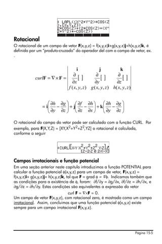 Rotacional
O rotacional de um campo de vetor F(x,y,z) = f(x,y,z)i+g(x,y,z)j+h(x,y,z)k, é
definido por um “produto-cruzado” do operador del com o campo de vetor, ex.
.


                                      i             j           k
                               ∂               ∂              ∂
            curlF = ∇ × F =        []             []              []
                              ∂x              ∂y             ∂z
                            f ( x, y , z ) g ( x, y , z ) h ( x , y , z )


                   ⎛ ∂h ∂g ⎞ ⎛ ∂f ∂h ⎞ ⎛ ∂h ∂g ⎞
                = i⎜ − ⎟ + j⎜ − ⎟ + k ⎜ − ⎟
                   ⎜ ∂y ∂z ⎟           ⎜ ∂y ∂z ⎟
                   ⎝       ⎠ ⎝ ∂z ∂x ⎠ ⎝       ⎠

O rotacional do campo do vetor pode ser calculado com a função CURL. Por
exemplo, para F(X,Y,Z) = [XY,X2+Y2+Z2,YZ] o rotacional é calculada,
conforme a seguir




Campos irrotacionais e função potencial
Em uma seção anterior neste capítulo introduzimos a função POTENTIAL para
calcular a função potencial φ(x,y,z) para um campo de vetor, F(x,y,z) =
f(x,y,z)i+ g(x,y,z)j+ h(x,y,z)k, tal que F = grad φ = ∇φ. Indicamos também que
as condições para a existência de φ, foram: ∂f/∂y = ∂g/∂x, ∂f/∂z = ∂h/∂x, e
∂g/∂z = ∂h/∂y. Estas condições são equivalentes a expressão do vetor
                              curl F = ∇×F = 0.
Um campo de vetor F(x,y,z), com rotacional zero, é mostrado como um campo
irrotacional. Assim, concluimos que uma função potencial φ(x,y,z) existe
sempre para um campo irrotacional F(x,y,z).




                                                                            Página 15-5
 