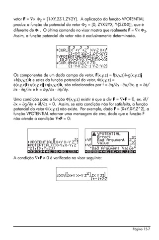 vetor F = ∇× Φ2 = [1-XY,2Z-1,ZY-2Y]. A aplicação da função VPOTENTIAL
produz a função do potencial do vetor Φ2 = [0, ZYX-2YX, Y-(2ZX-X)], que é
diferente de Φ1. O último comando no visor mostra que realmente F = ∇× Φ2.
Assim, a função potencial do vetor não é exclusivamente determinada.




Os componentes de um dado campo de vetor, F(x,y,z) = f(x,y,z)i+g(x,y,z)j
+h(x,y,z)k e estes da função potencial do vetor, Φ(x,y,z) =
φ(x,y,z)i+ψ(x,y,z)j+η(x,y,z)k, são relacionadas por f = ∂η/∂y - ∂ψ/∂x, g = ∂φ/
∂z - ∂η/∂x e h = ∂ψ/∂x - ∂φ/∂y.

Uma condição para a função Φ(x,y,z) existir é que a div F = ∇•F = 0, ex. ∂f/
∂x + ∂g/∂y + ∂f/∂z = 0. Assim, se esta condição não for satisfeita, a função
potencial do vetor Φ(x,y,z) não existe. Por exemplo, dado F = [X+Y,X-Y,Z^2], a
função VPOTENTIAL retornar uma mensagem de erro, dado que a função F
não atende a condição ∇•F = 0:




A condição ∇•F ≠ 0 é verificada no visor seguinte:




                                                                    Página 15-7
 