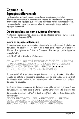 Capítulo 16
Equações diferenciais
Neste capítulo apresentamos os exemplos de solução das equações
diferenciais ordinárias (ODE) usando as funções da calculadora. A equação
diferencial é uma equação que envolve as derivadas da variável independente.
Na maioria dos casos, procuramos a função independente que satisfaz a
equação diferencial.

Operações básicas com equações diferentes
Nesta seção apresentamos alguns usos da calculadora para inserir, verificar e
visualizar a solução de ODEs.

Inserir as equações diferenciais
O segredo para usar as equações diferenciais na calculadora é digitar as
derivadas da equação. A forma mais fácil para inserir uma equação
diferencial é digitá-la no Editor de Equação. Por exemplo, para digitar o
seguinte ODE:
(x-1)⋅(dy(x)/dx)2 + 2⋅x⋅y(x) = ex sin x, use:

‚O „ Ü~ „x -1 ™™™*‚¿ ~„x
™~„y„Ü~„x™™ Q2 ™™+2*
~„ x * ~„ y „Ü~„x ™™™™
‚= „¸ ~„ x ™*S~„x `

A derivada dy/dx é representada por ∂x(y(x)) ou por d1y(x). Para obter
solução ou cálculo, é necessário especificar y(x) na expressão, ex. a variável
dependente deve incluir sua(s) variável(eis) independente(s) em qualquer
derivada na equação.

Você pode digitar uma equação diretamente na pilha usando o símbolo ∂ nas
derivadas. Por exemplo, para digitar o seguinte ODE envolvendo as derivadas
de segunda ordem: d2u(x)/dx2 + 3u(x)⋅(du(x)/dx) + u(x)2 = 1/x, diretamente
no visor use:
³‚∂ ~„x„Ü‚¿~„x„ Ü~ „u
„Ü ~„x™™™+3*~ „u„Ü
~„x™*‚¿~„x„ Ü~„u„ Ü




                                                                    Página 16-1
 